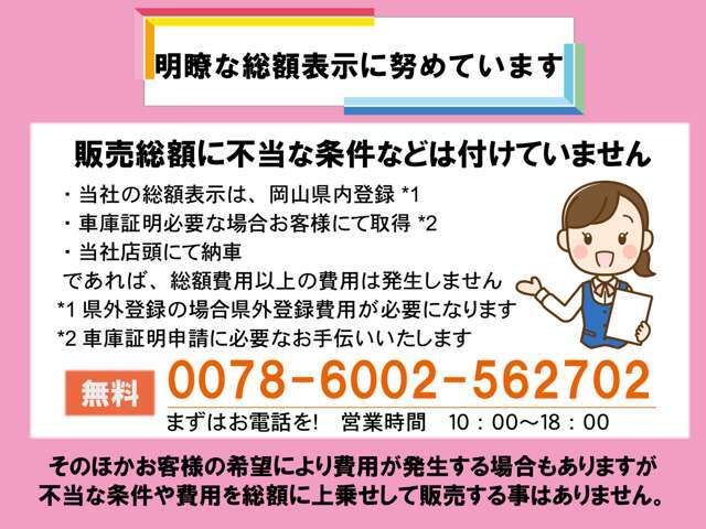 明瞭な総額表示に努めてます。不当な条件を付た販売はございません。安心のJU加盟店の当社でぜひご購入ください。当社お支払総額は岡山県内登録、車庫証明お客様取得、店頭納車を基準として算出しています。