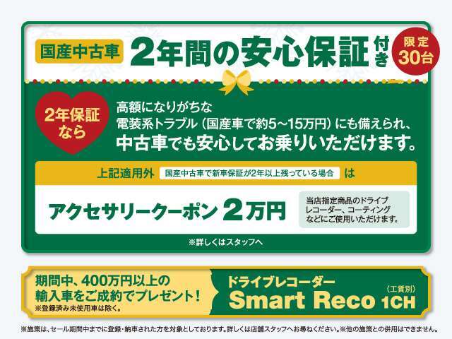 国産中古車のに30台限定で「2年間の安心保証」を付帯させていただきます！また上記以外の国産中古車には「アクセサリークーポン2万円」をプレゼント！400万円以上の輸入車ご成約で「ドラレコ」プレゼント！
