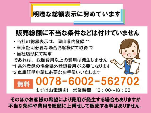 明瞭な総額表示に努めてます。不当な条件を付た販売はございません。安心のJU加盟店の当社でぜひご購入ください。当社お支払総額は岡山県内登録、車庫証明お客様取得、店頭納車を基準として算出しています。