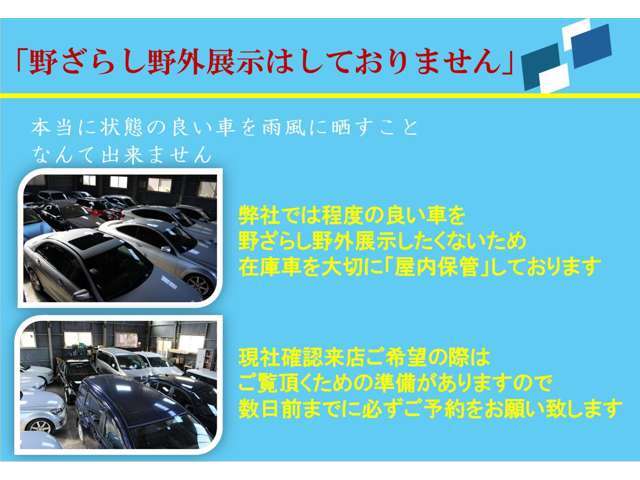 弊社では程度の良い車を屋外野ざらし展示したくないため、在庫車を大切に「屋内保管」しております。現車確認来店ご希望の際は、ご覧頂くための準備がありますので数日前までに必ずご予約をお願い致します