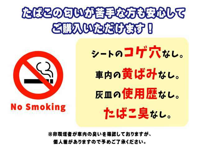 当社の”禁煙マーク”表示車両とは、非喫煙者が車内を確認して、1.タバコの匂いがしない、2.シートの焦げ穴なし、3.灰皿の使用歴がない、4.社内の黄ばみがない、上記条件を満たしている車両となります。