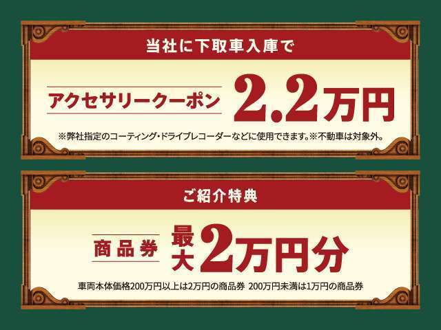 当社に下取車ご入庫でアクセサリークーポン2.2万円。＊弊社指定商品ににご使用可能。ご紹介特典は、商品券最大2万円分をご用意。＊車両本体価格200万円分以上は2万円、200万円未満は1万円の商品券