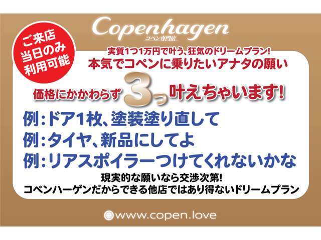 ご来店当日のみ使用可能な、ドリームプラン！実質1つ1万円でどんな装備もオプションも交渉次第！例えは「タイヤ新品にしてよ」など本気で希望通りのコペンに乗りたいアナタのための、専門店にしかできない特別プラン