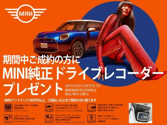 ご成約の方にMINI純正ドライブレコーダーADVANCED CAR EYE3.0、8万円相当をプレゼント！もちろん取付工賃もサービスで安心してMINI LIFEを楽しめます。※ファイナンス100万円以上、12回払以上のご契約者に限ります。