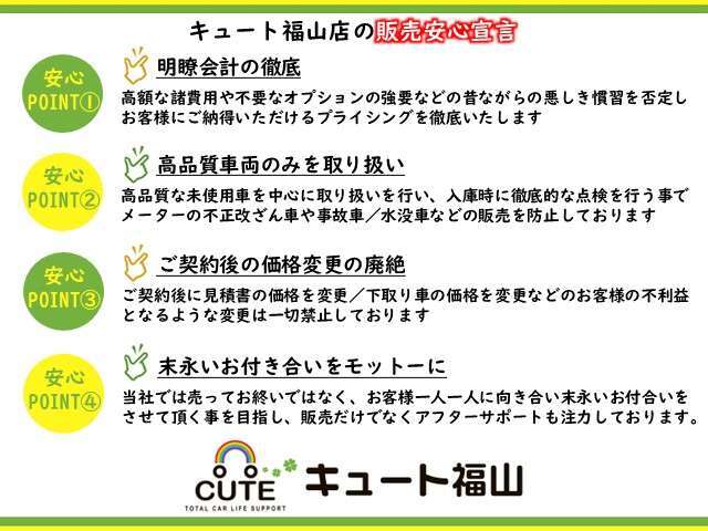 ◆キュート福山店の販売安心宣言◆明瞭会計の徹底/高品質車両のみを取り扱い/ご契約後の価格変更の廃絶/末永いお付合いをモットーにを掲げ、すべてのお客様が安心してご購入いただけるよう心がけております。