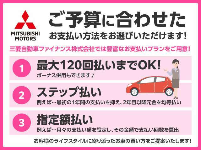 お客様のライフスタイルに合わせたステップ払い（例：最初の1年間の支払を抑え、2年目以降を元金を均等払）や指定額払い（例：月々の支払額を設定しその金額での支払回数を算出）等最適なプランをご案内いたします