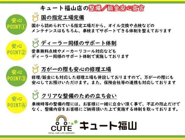 ◆キュート福山店の整備/鈑金安心宣言◆国の指定工場完備/ディーラー同様のサポート体制/万が一の際も安心の修理工場/クリアな整備の為の立会を心掛け、ご購入後も安心してご乗車頂ける体制を整えております。
