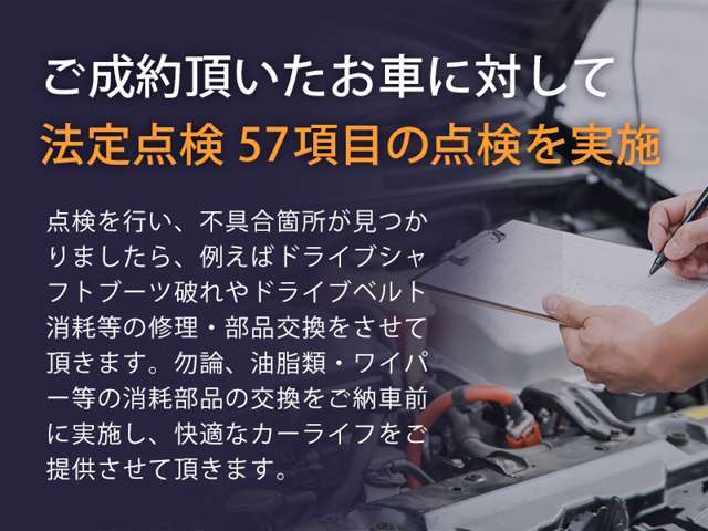 成約して頂いたお車に関して、法廷点検57項目を実行しダメな消耗品などの取り換えをし、快適なカーライフをご提供させて頂きます。