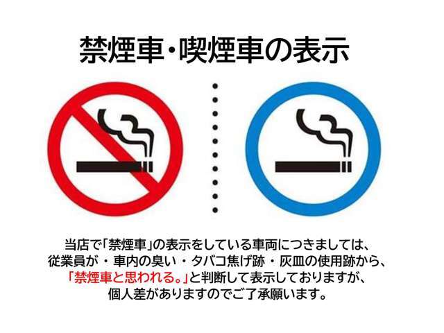 当店で「禁煙車」の表示をしている車両は従業員が社内の臭い・タバコ焦げ跡・灰皿の使用跡から「禁煙車と思われる」と判断して表示しておりますが個人差がありますのでご了承願います。