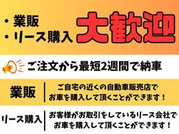 業販・リース購入 大歓迎 ご注文から最短2週間で納車 [業販]ご自宅の近くの自動車販売店でお車を購入して頂くことができます！[リース購入]お客様がお取引をしているリース会社でお車を購入して頂くことができます！