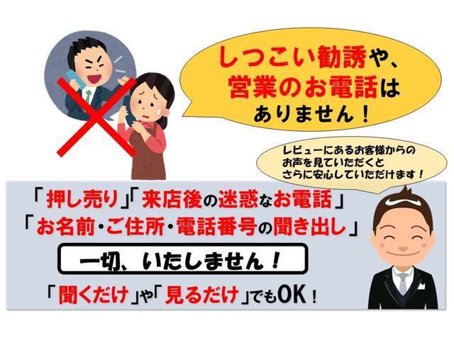 通常,車屋さんへ行くと名前・住所を聞かれて後からの営業があります。 しかし,当店は営業を一切いたしません。 安心してご来店いただけます。 店主からお声掛けも控えておりますので通りがけに見るだけでもOKです