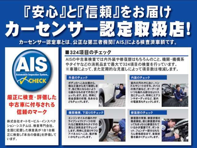 カーセンサー認定車とは、公正な第三者機関「AIS」による検査済み車輌です。AISの検査では内外装や修復歴はもちろん、機関・機構系やタイヤなどの消耗品まで最大324項目の検査を行っています！