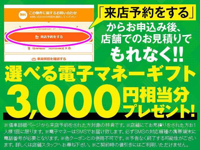 ☆★「来店予約をする」からのお申込み後、店舗でのお見積りでもれなく選べる電子マネーギフト3,000円相当分プレゼント！！☆★※予告なく終了する可能性がございます。詳しくは店舗スタッフへお尋ね下さい。